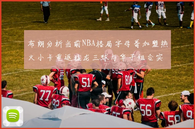 布朗分析当前NBA格局字母哥加盟热火小卡重返猛龙三球与华子组合实力强劲