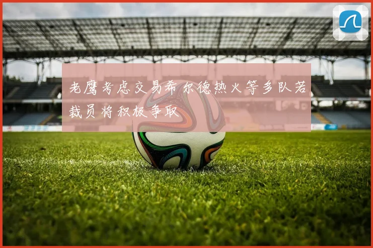 老鹰考虑交易希尔德热火等多队若裁员将积极争取