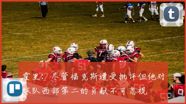 霍里：尽管福克斯遭受批评但他对球队西部第二的贡献不可忽视