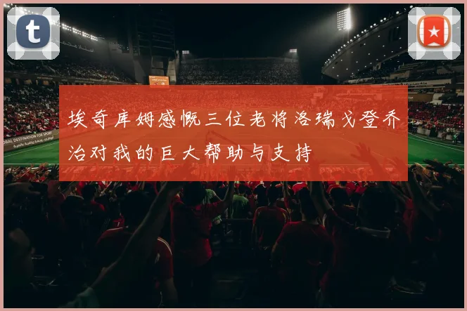 埃奇库姆感慨三位老将洛瑞戈登乔治对我的巨大帮助与支持