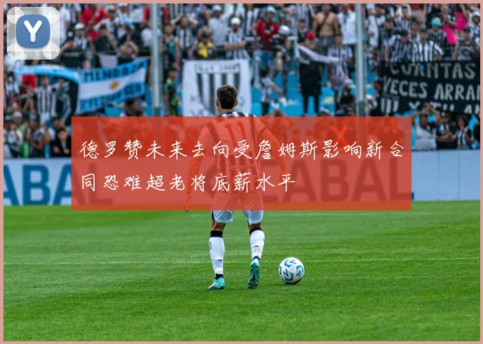 德罗赞未来去向受詹姆斯影响新合同恐难超老将底薪水平