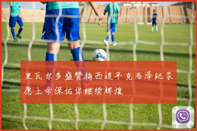 里瓦尔多盛赞梅西追平克洛泽纪录愿上帝保佑你继续辉煌