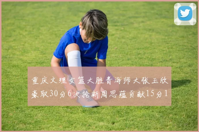 重庆文理女篮大胜青海师大张玉欣豪取30分6次抢断周思蕴贡献15分14篮板10助攻