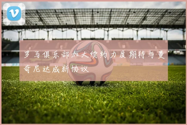 罗马俱乐部加大续约力度期待与曼奇尼达成新协议