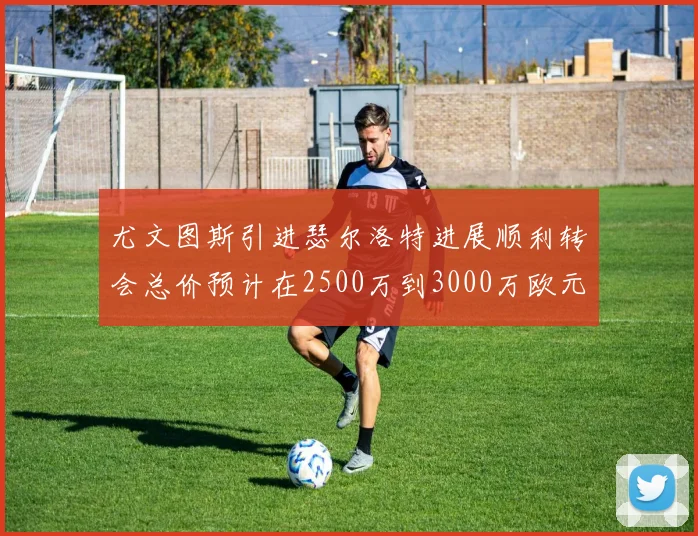 尤文图斯引进瑟尔洛特进展顺利转会总价预计在2500万到3000万欧元之间