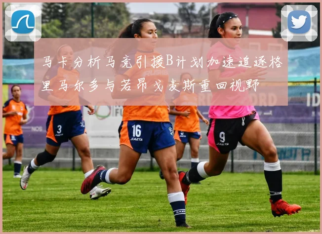 马卡分析马竞引援B计划加速追逐格里马尔多与若昂戈麦斯重回视野