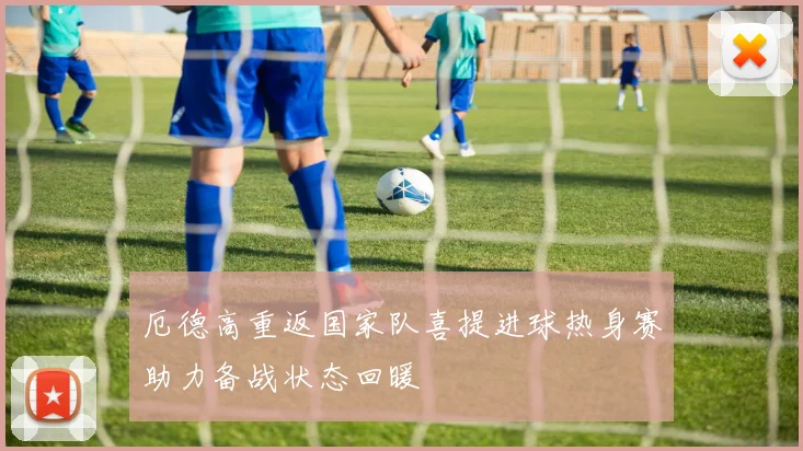 厄德高重返国家队喜提进球热身赛助力备战状态回暖