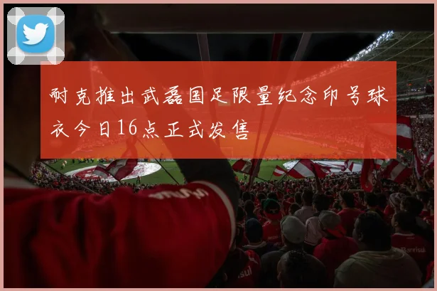 耐克推出武磊国足限量纪念印号球衣今日16点正式发售
