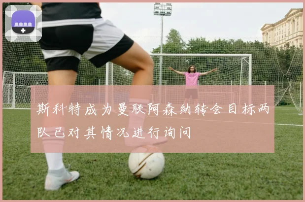斯科特成为曼联阿森纳转会目标两队已对其情况进行询问
