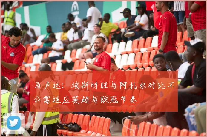 马卢达：埃斯特旺与阿扎尔对比不公需适应英超与欧冠节奏