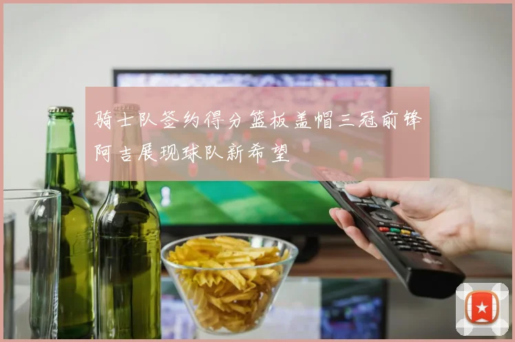 骑士队签约得分篮板盖帽三冠前锋阿吉展现球队新希望