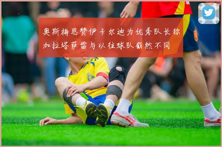 奥斯梅恩赞伊卡尔迪为优秀队长称加拉塔萨雷与以往球队截然不同