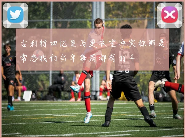 古利特回忆皇马更衣室冲突称那是常态我们当年每周都有打斗