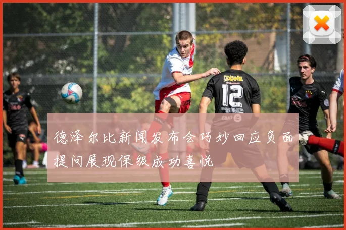 德泽尔比新闻发布会巧妙回应负面提问展现保级成功喜悦